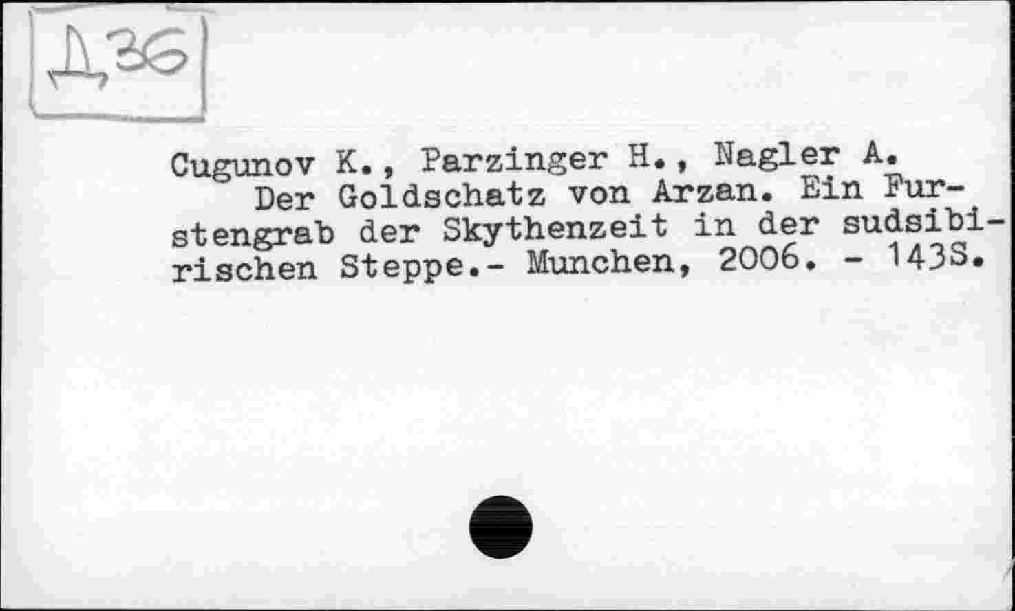 ﻿Cugunov К., Parzinger H., Nagler A.
Der Goldschatz von Arzan. Ein Fur-_ stengrab der Skythenzeit in der sudsibi— rischen Steppe.- München, 2006. - 143S.